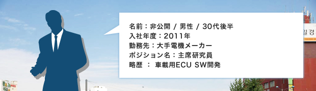名前：非公開 / 男性 / 30代後半
入社年度：2011年
勤務先：大手電機メーカー
ポジション名：主席研究員
略歴 ： 車載用ECU SW開発