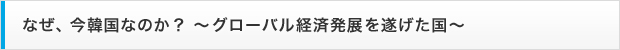 なぜ、今韓国なのか？ ～グローバル経済発展を遂げた国～