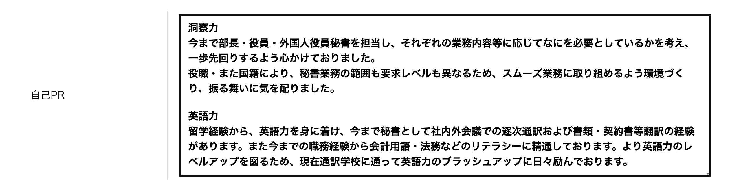 自己PR 洞察力今まで部長・役員・外国人役員秘書を担当し、それぞれの業務内容等に応じてなにを必要としているかを考え、一歩先回りするよう心かけておりました。役職・また国籍により、秘書業務の範囲も要求レベルも異なるため、スムーズ業務に取り組めるよう環境づくり、振る舞いに気を配りました。英語力留学経験から、英語力を身に着け、今まで秘書として社内外会議での逐次通訳および書類・契約書等翻訳の経験があります。また今までの職務経験から会計用語・法務などのリテラシーに精通しております。より英語力のレベルアップを図るため、現在通訳学校に通って英語力のブラッシュアップに日々励んでおります。