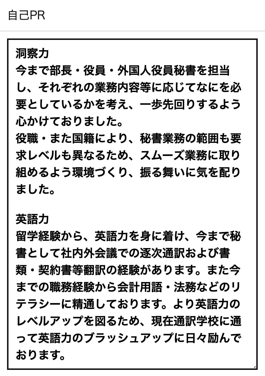 自己PR 洞察力今まで部長・役員・外国人役員秘書を担当し、それぞれの業務内容等に応じてなにを必要としているかを考え、一歩先回りするよう心かけておりました。役職・また国籍により、秘書業務の範囲も要求レベルも異なるため、スムーズ業務に取り組めるよう環境づくり、振る舞いに気を配りました。英語力留学経験から、英語力を身に着け、今まで秘書として社内外会議での逐次通訳および書類・契約書等翻訳の経験があります。また今までの職務経験から会計用語・法務などのリテラシーに精通しております。より英語力のレベルアップを図るため、現在通訳学校に通って英語力のブラッシュアップに日々励んでおります。
