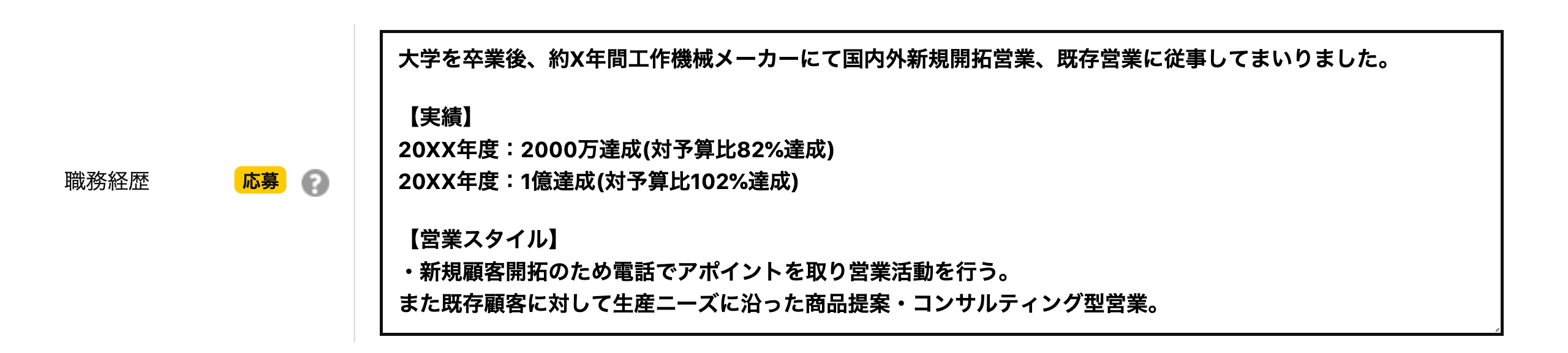 職務経歴 大学を卒業後、約X年間工作機械メーカーにて国内外新規開拓営業、既存営業に従事してまいりました。【実績】20XX年度：2000万達成(対予算比82%達成)20XX年度：1億達成(対予算比102%達成)【営業スタイル】・新規顧客開拓のため電話でアポイントを取り営業活動を行う。また既存顧客に対して生産ニーズに沿った商品提案・コンサルティング型営業。