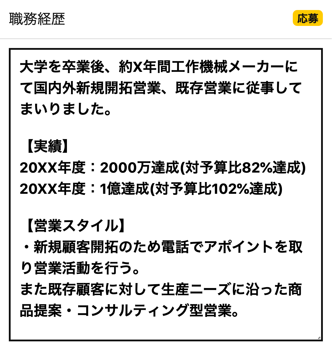 職務経歴 大学を卒業後、約X年間工作機械メーカーにて国内外新規開拓営業、既存営業に従事してまいりました。【実績】20XX年度：2000万達成(対予算比82%達成)20XX年度：1億達成(対予算比102%達成)【営業スタイル】・新規顧客開拓のため電話でアポイントを取り営業活動を行う。また既存顧客に対して生産ニーズに沿った商品提案・コンサルティング型営業。